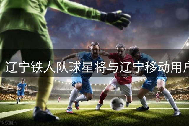 辽宁铁人队球星将与辽宁移动用户近距离互动